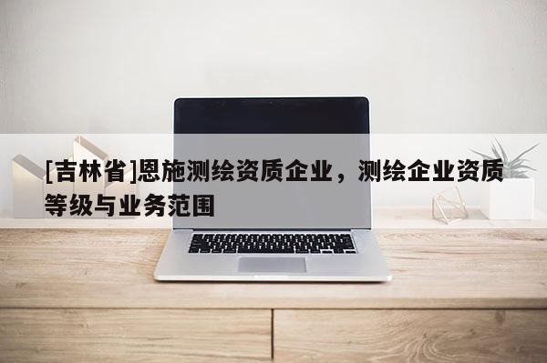 [吉林省]恩施测绘资质企业，测绘企业资质等级与业务范围