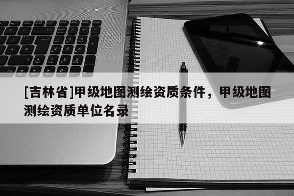 [吉林省]甲级地图测绘资质条件，甲级地图测绘资质单位名录