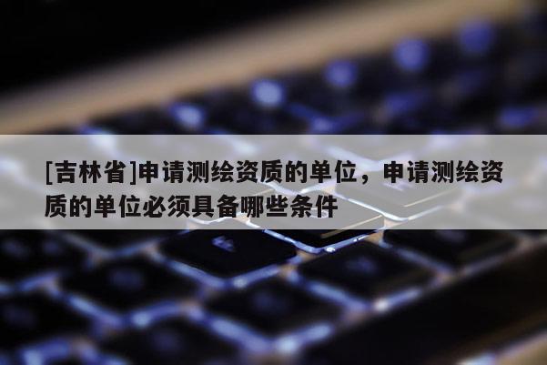 [吉林省]申请测绘资质的单位，申请测绘资质的单位必须具备哪些条件