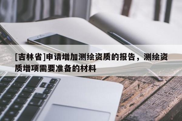 [吉林省]申请增加测绘资质的报告，测绘资质增项需要准备的材料