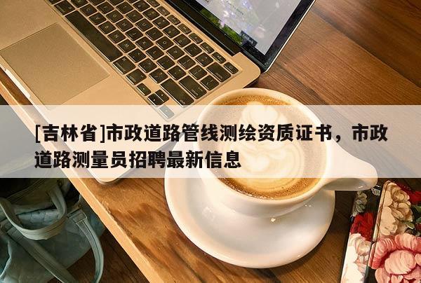 [吉林省]市政道路管线测绘资质证书，市政道路测量员招聘最新信息