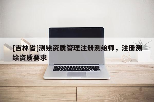 [吉林省]测绘资质管理注册测绘师，注册测绘资质要求