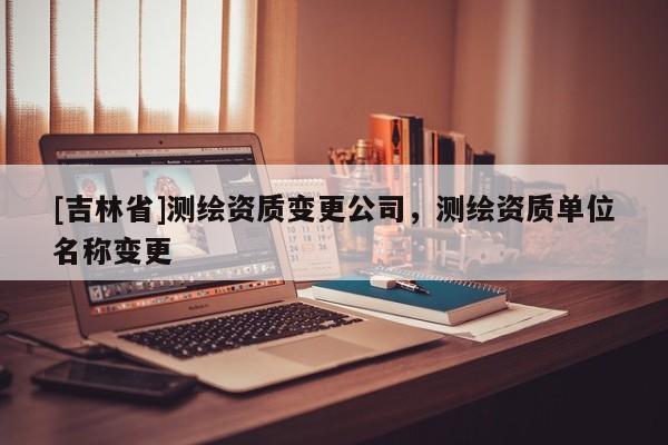 [吉林省]测绘资质变更公司，测绘资质单位名称变更