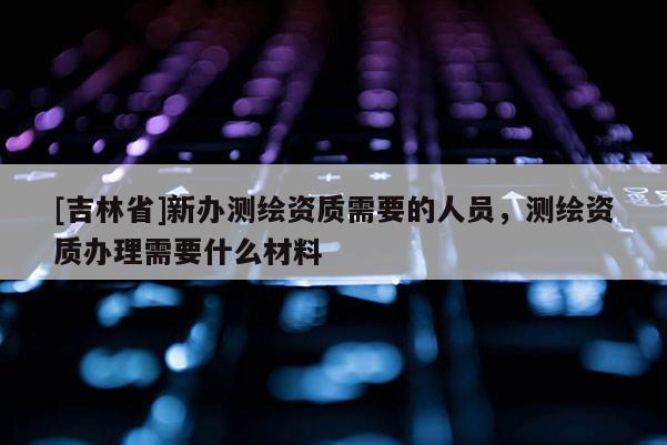 [吉林省]新办测绘资质需要的人员，测绘资质办理需要什么材料