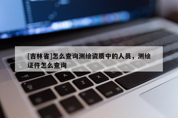 [吉林省]怎么查询测绘资质中的人员，测绘证件怎么查询