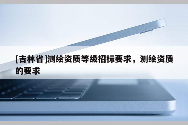 [吉林省]测绘资质等级招标要求，测绘资质的要求