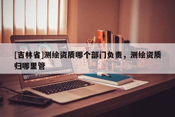 [吉林省]测绘资质哪个部门负责，测绘资质归哪里管