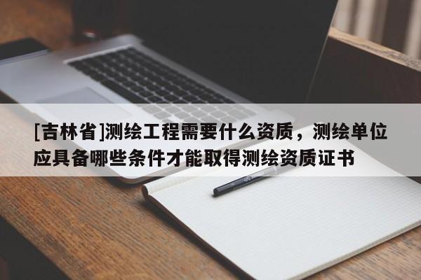 [吉林省]测绘工程需要什么资质，测绘单位应具备哪些条件才能取得测绘资质证书