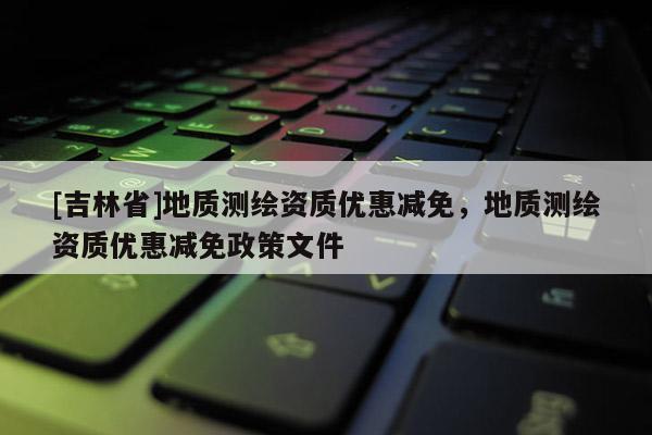 [吉林省]地质测绘资质优惠减免，地质测绘资质优惠减免政策文件