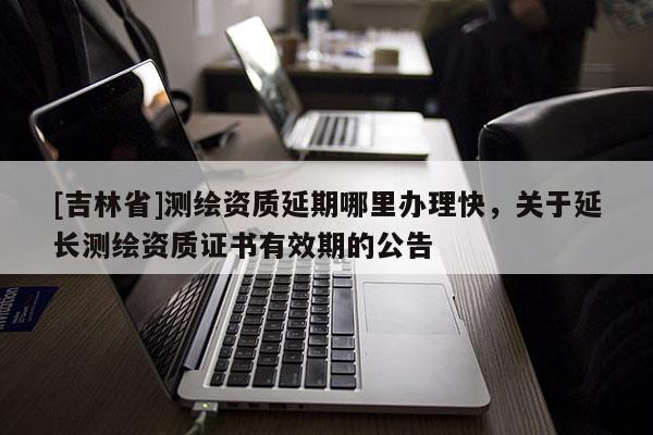 [吉林省]测绘资质延期哪里办理快，关于延长测绘资质证书有效期的公告