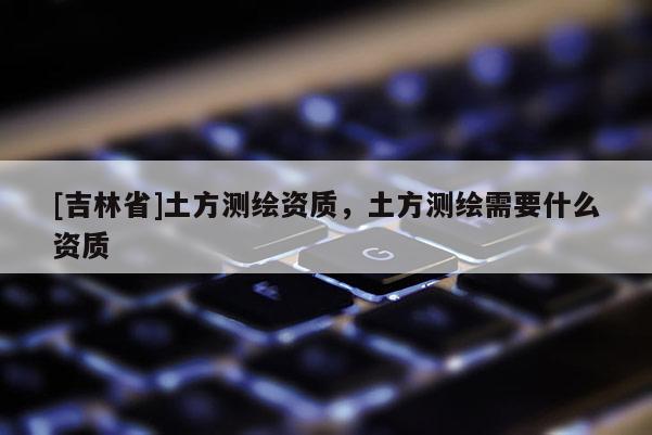 [吉林省]土方测绘资质，土方测绘需要什么资质