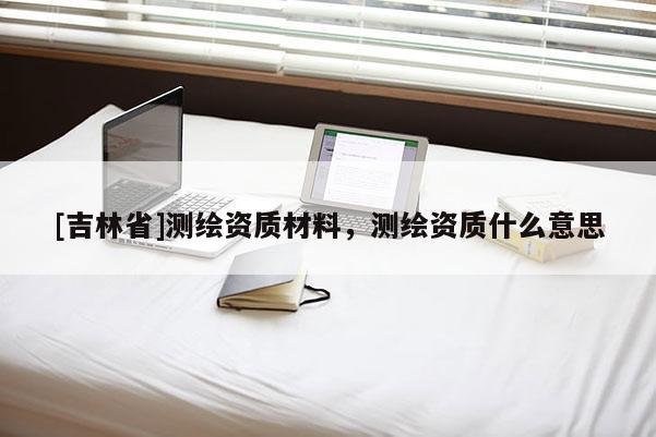 [吉林省]测绘资质材料，测绘资质什么意思