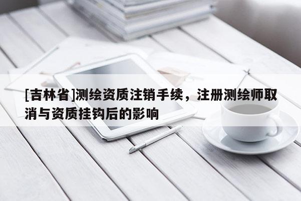 [吉林省]测绘资质注销手续，注册测绘师取消与资质挂钩后的影响