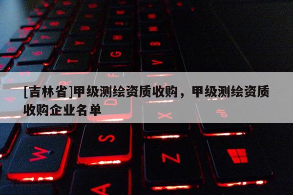 [吉林省]甲级测绘资质收购，甲级测绘资质收购企业名单