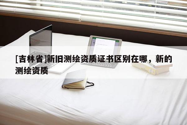 [吉林省]新旧测绘资质证书区别在哪，新的测绘资质