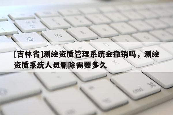 [吉林省]测绘资质管理系统会撤销吗，测绘资质系统人员删除需要多久