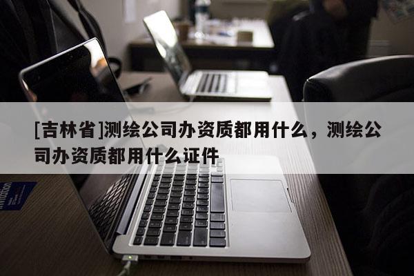 [吉林省]测绘公司办资质都用什么，测绘公司办资质都用什么证件