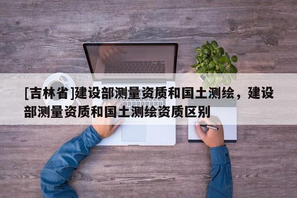 [吉林省]建设部测量资质和国土测绘，建设部测量资质和国土测绘资质区别