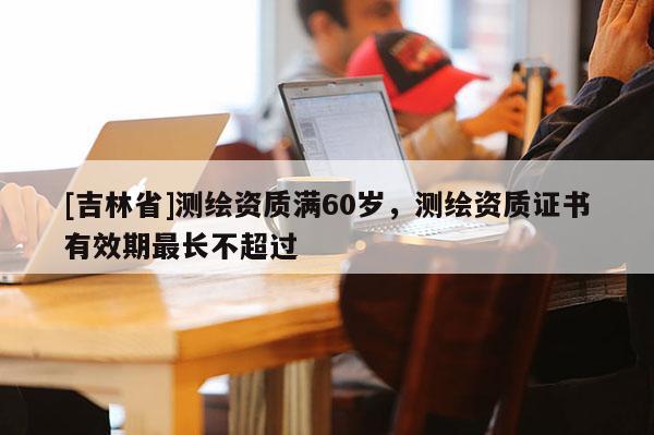 [吉林省]测绘资质满60岁，测绘资质证书有效期最长不超过
