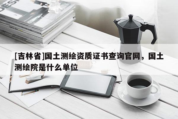 [吉林省]国土测绘资质证书查询官网，国土测绘院是什么单位
