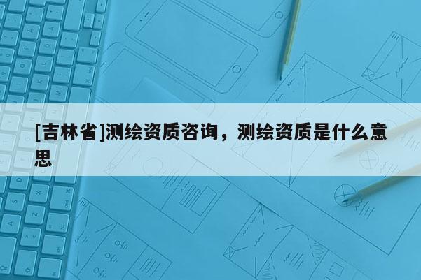 [吉林省]测绘资质咨询，测绘资质是什么意思