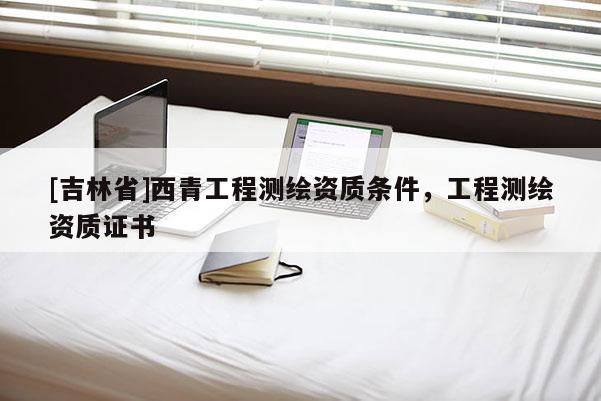 [吉林省]西青工程测绘资质条件，工程测绘资质证书