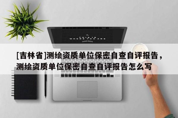 [吉林省]测绘资质单位保密自查自评报告，测绘资质单位保密自查自评报告怎么写