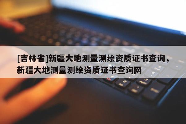 [吉林省]新疆大地测量测绘资质证书查询，新疆大地测量测绘资质证书查询网