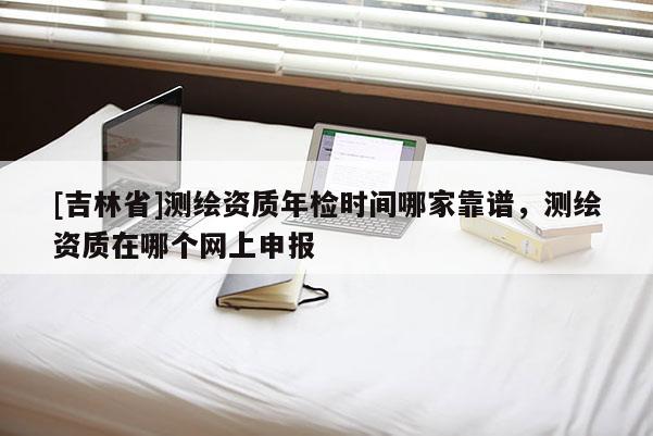 [吉林省]测绘资质年检时间哪家靠谱，测绘资质在哪个网上申报