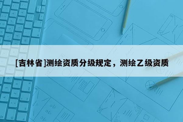 [吉林省]测绘资质分级规定，测绘乙级资质