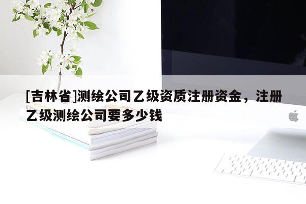 [吉林省]测绘公司乙级资质注册资金，注册乙级测绘公司要多少钱