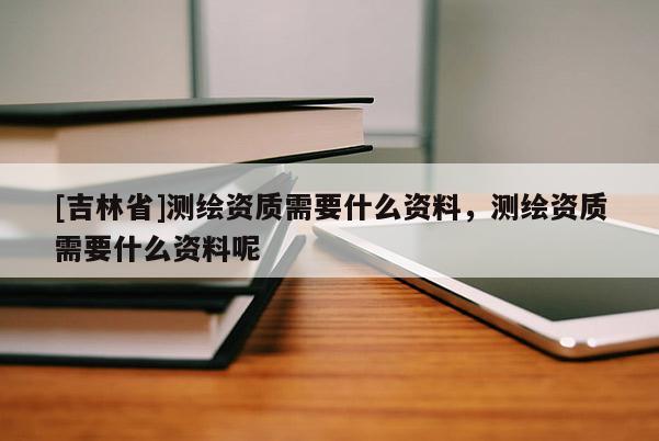 [吉林省]测绘资质需要什么资料，测绘资质需要什么资料呢