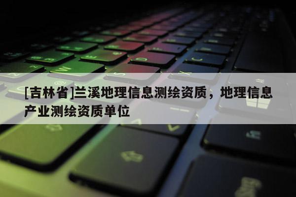 [吉林省]兰溪地理信息测绘资质，地理信息产业测绘资质单位