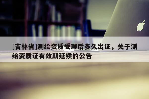 [吉林省]测绘资质受理后多久出证，关于测绘资质证有效期延续的公告