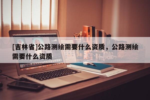 [吉林省]公路测绘需要什么资质，公路测绘需要什么资质