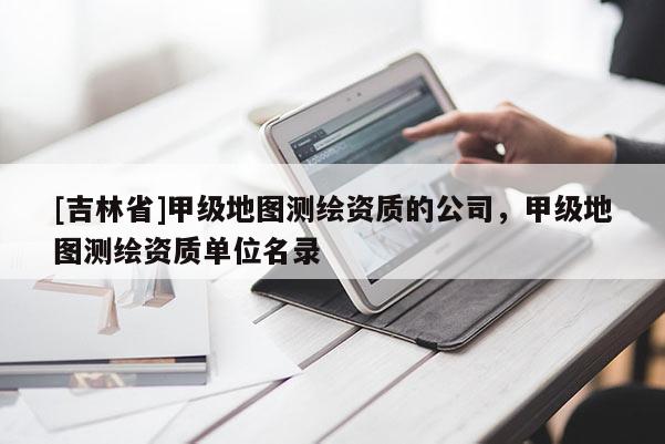 [吉林省]甲级地图测绘资质的公司，甲级地图测绘资质单位名录