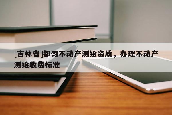 [吉林省]都匀不动产测绘资质，办理不动产测绘收费标准