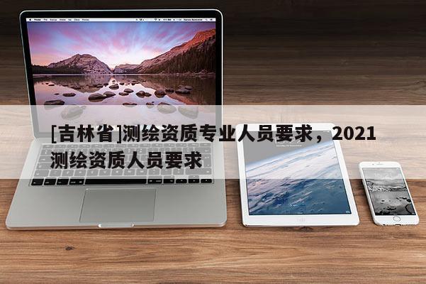 [吉林省]测绘资质专业人员要求，2021测绘资质人员要求