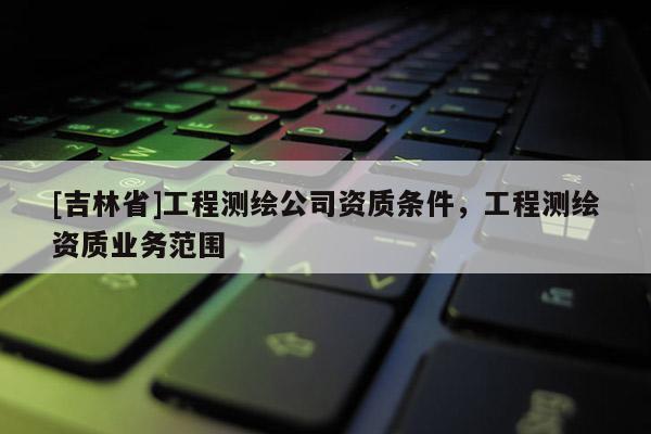 [吉林省]工程测绘公司资质条件，工程测绘资质业务范围