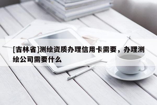 [吉林省]测绘资质办理信用卡需要，办理测绘公司需要什么