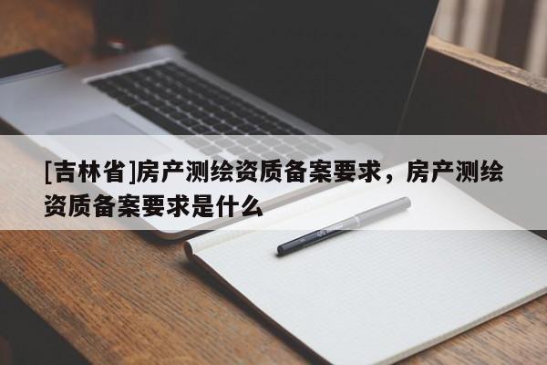 [吉林省]房产测绘资质备案要求，房产测绘资质备案要求是什么