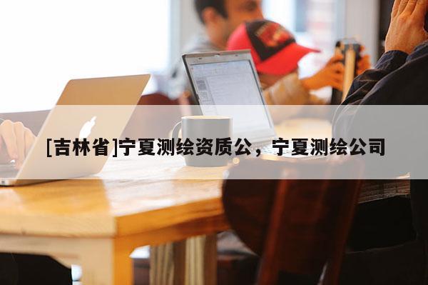 [吉林省]宁夏测绘资质公，宁夏测绘公司