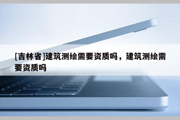 [吉林省]建筑测绘需要资质吗，建筑测绘需要资质吗