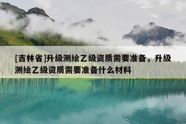 [吉林省]升级测绘乙级资质需要准备，升级测绘乙级资质需要准备什么材料