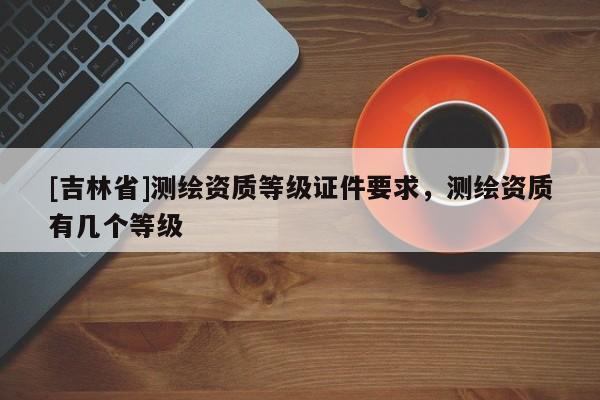 [吉林省]测绘资质等级证件要求，测绘资质有几个等级