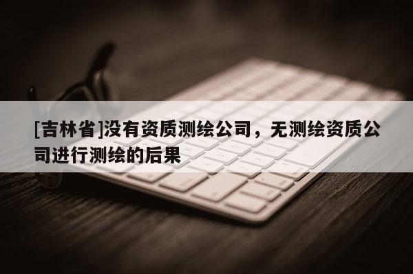 [吉林省]没有资质测绘公司，无测绘资质公司进行测绘的后果