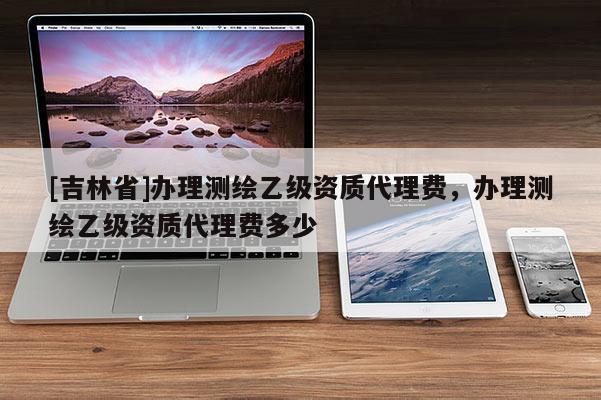 [吉林省]办理测绘乙级资质代理费，办理测绘乙级资质代理费多少