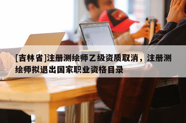 [吉林省]注册测绘师乙级资质取消，注册测绘师拟退出国家职业资格目录