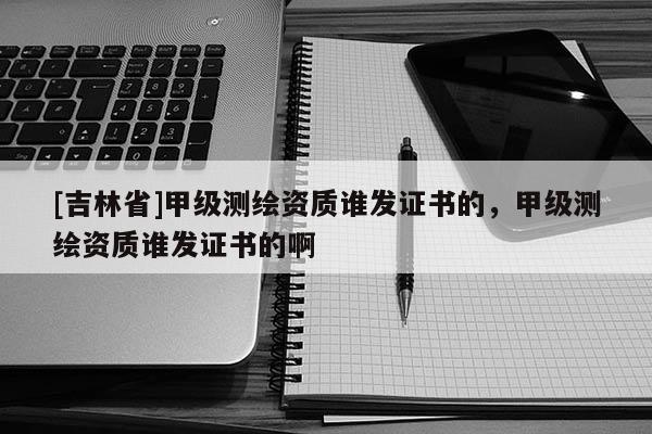 [吉林省]甲级测绘资质谁发证书的，甲级测绘资质谁发证书的啊