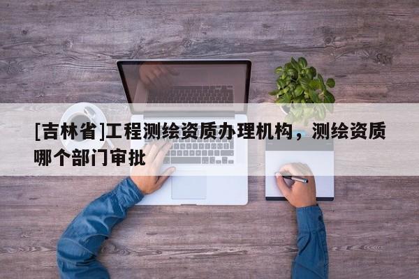 [吉林省]工程测绘资质办理机构，测绘资质哪个部门审批